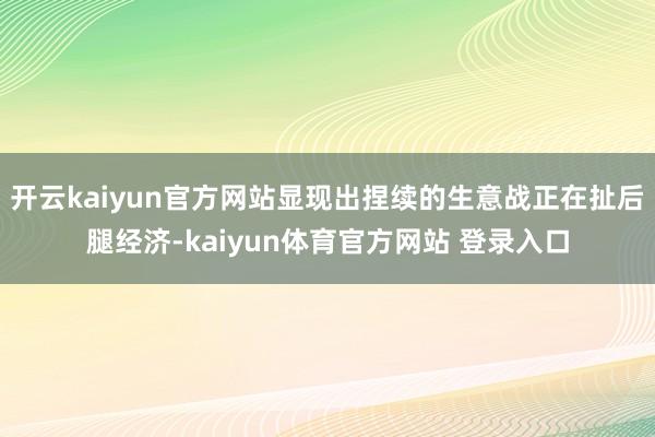 开云kaiyun官方网站显现出捏续的生意战正在扯后腿经济-kaiyun体育官方网站 登录入口