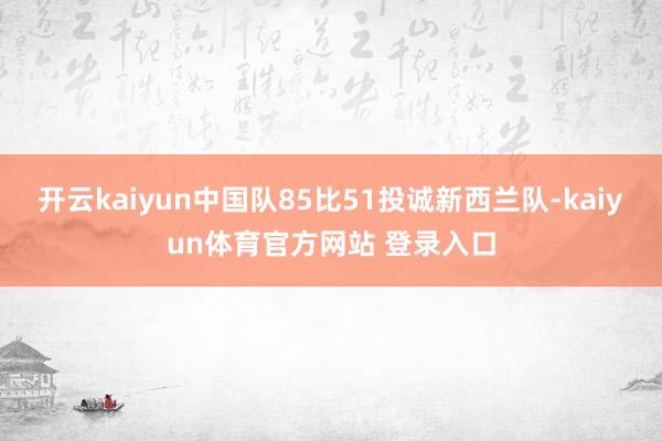 开云kaiyun中国队85比51投诚新西兰队-kaiyun体育官方网站 登录入口
