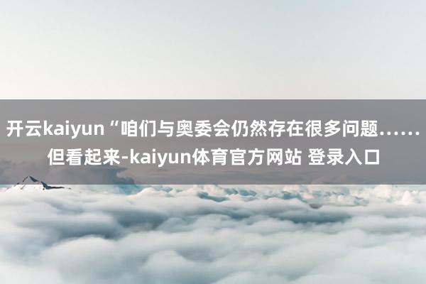 开云kaiyun“咱们与奥委会仍然存在很多问题……但看起来-kaiyun体育官方网站 登录入口