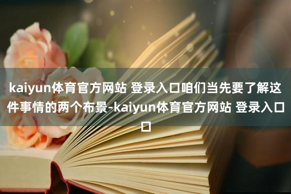 kaiyun体育官方网站 登录入口咱们当先要了解这件事情的两个布景-kaiyun体育官方网站 登录入口