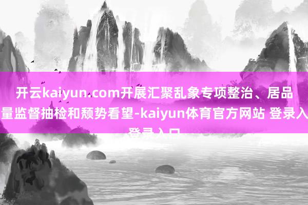 开云kaiyun.com开展汇聚乱象专项整治、居品性量监督抽检和颓势看望-kaiyun体育官方网站 登录入口