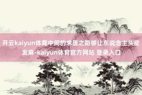 开云kaiyun体育中间的求医之路够让东说念主头皮发麻-kaiyun体育官方网站 登录入口