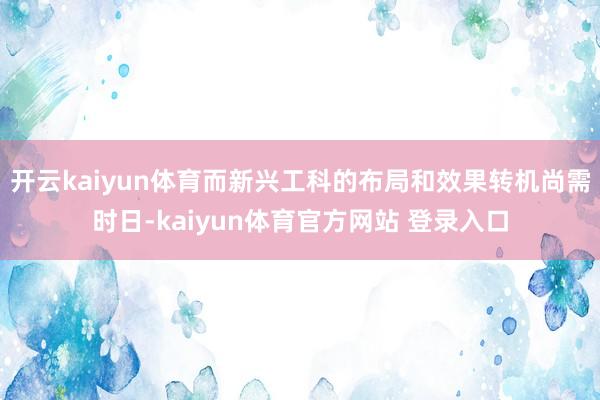 开云kaiyun体育而新兴工科的布局和效果转机尚需时日-kaiyun体育官方网站 登录入口