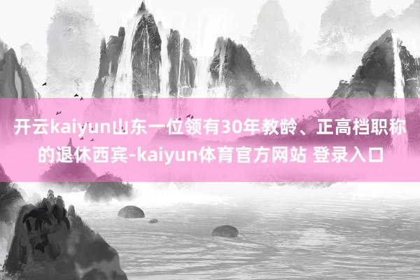 开云kaiyun山东一位领有30年教龄、正高档职称的退休西宾-kaiyun体育官方网站 登录入口