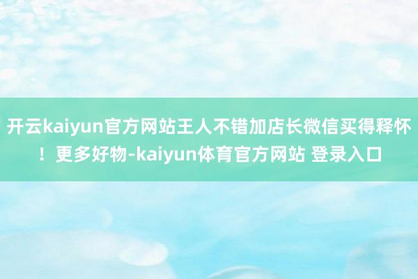 开云kaiyun官方网站王人不错加店长微信买得释怀！更多好物-kaiyun体育官方网站 登录入口