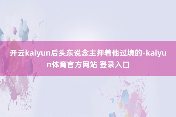开云kaiyun后头东说念主押着他过境的-kaiyun体育官方网站 登录入口