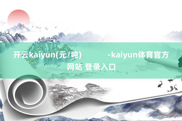 开云kaiyun(元/吨)            -kaiyun体育官方网站 登录入口