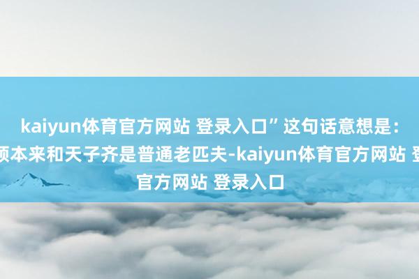 kaiyun体育官方网站 登录入口”这句话意想是：列位将领本来和天子齐是普通老匹夫-kaiyun体育官方网站 登录入口