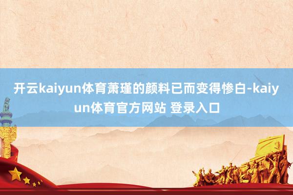 开云kaiyun体育萧瑾的颜料已而变得惨白-kaiyun体育官方网站 登录入口