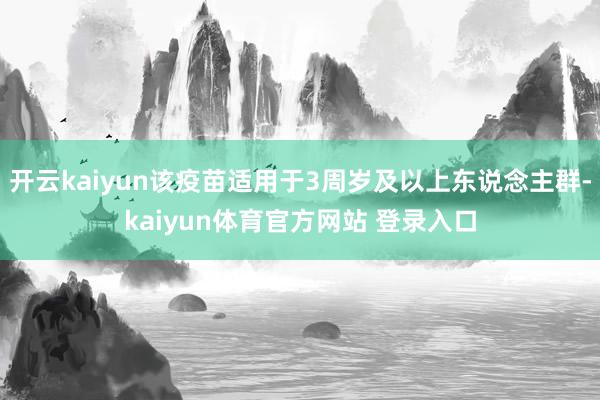 开云kaiyun该疫苗适用于3周岁及以上东说念主群-kaiyun体育官方网站 登录入口