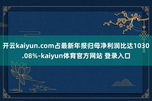 开云kaiyun.com占最新年报归母净利润比达1030.08%-kaiyun体育官方网站 登录入口