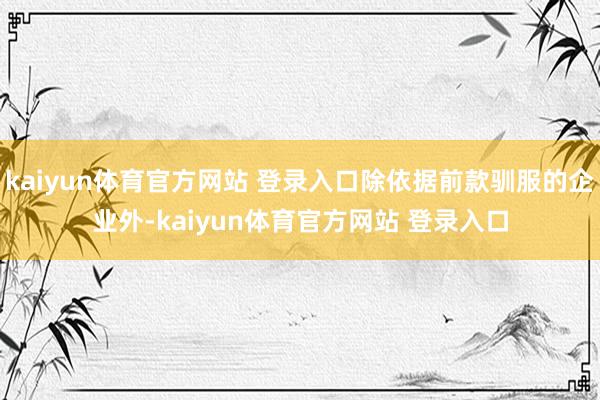 kaiyun体育官方网站 登录入口除依据前款驯服的企业外-kaiyun体育官方网站 登录入口