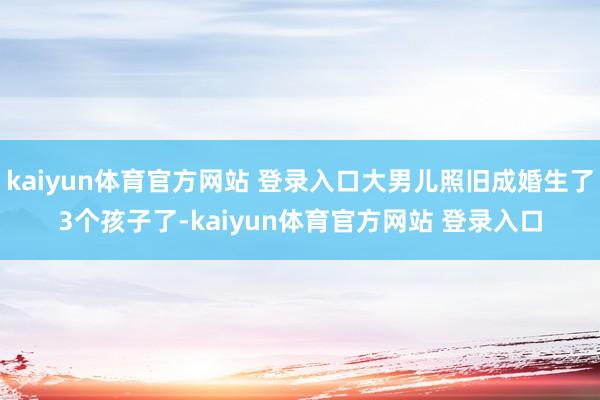 kaiyun体育官方网站 登录入口大男儿照旧成婚生了3个孩子了-kaiyun体育官方网站 登录入口
