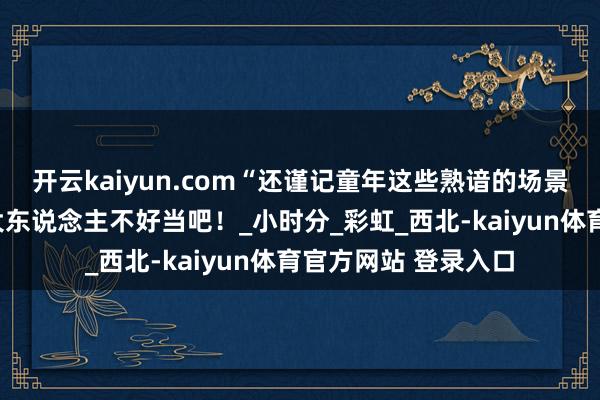 开云kaiyun.com“还谨记童年这些熟谙的场景吗？”怎么样小孩大东说念主不好当吧！_小时分_彩虹_西北-kaiyun体育官方网站 登录入口