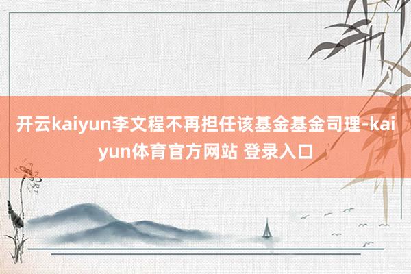 开云kaiyun李文程不再担任该基金基金司理-kaiyun体育官方网站 登录入口