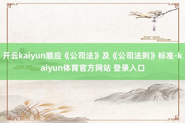 开云kaiyun顺应《公司法》及《公司法则》标准-kaiyun体育官方网站 登录入口
