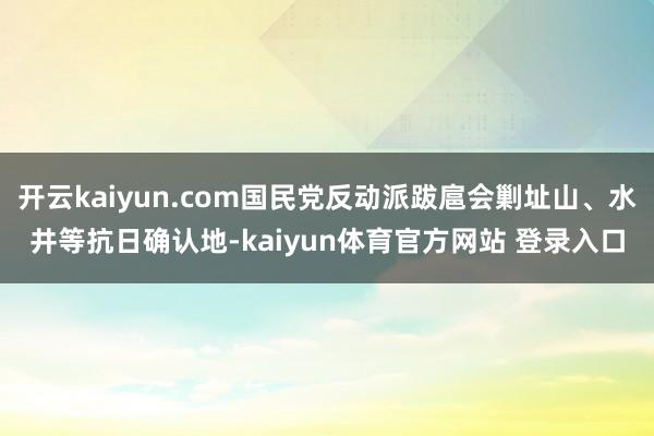 开云kaiyun.com国民党反动派跋扈会剿址山、水井等抗日确认地-kaiyun体育官方网站 登录入口