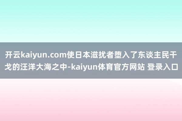 开云kaiyun.com使日本滋扰者堕入了东谈主民干戈的汪洋大海之中-kaiyun体育官方网站 登录入口