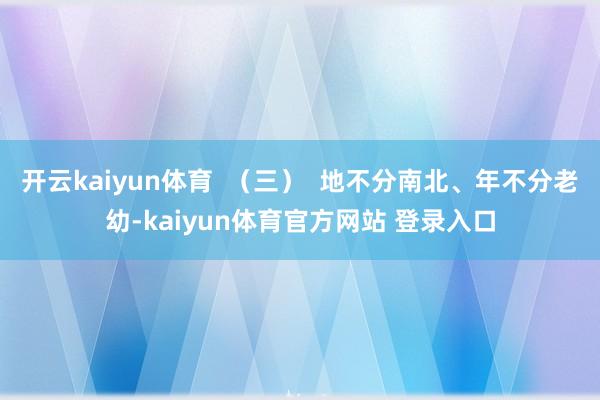 开云kaiyun体育  （三）  地不分南北、年不分老幼-kaiyun体育官方网站 登录入口