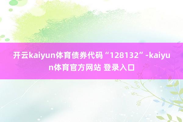 开云kaiyun体育债券代码“128132”-kaiyun体育官方网站 登录入口