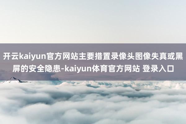 开云kaiyun官方网站主要措置录像头图像失真或黑屏的安全隐患-kaiyun体育官方网站 登录入口