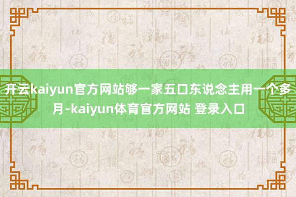 开云kaiyun官方网站够一家五口东说念主用一个多月-kaiyun体育官方网站 登录入口