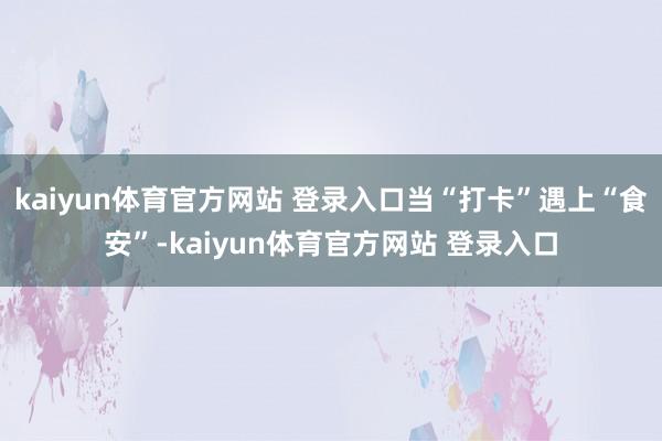kaiyun体育官方网站 登录入口当“打卡”遇上“食安”-kaiyun体育官方网站 登录入口