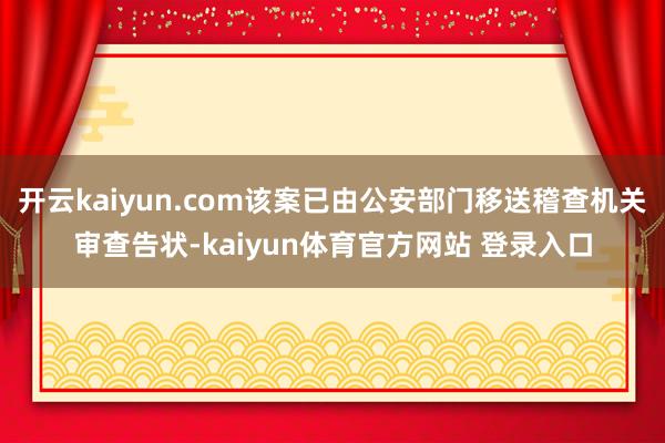 开云kaiyun.com该案已由公安部门移送稽查机关审查告状-kaiyun体育官方网站 登录入口