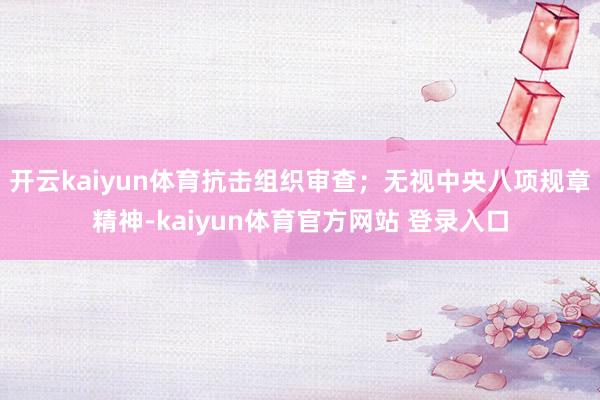 开云kaiyun体育抗击组织审查;无视中央八项规章精神-kaiyun体育官方网站 登录入口