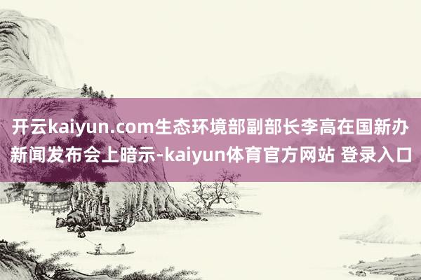 开云kaiyun.com生态环境部副部长李高在国新办新闻发布会上暗示-kaiyun体育官方网站 登录入口