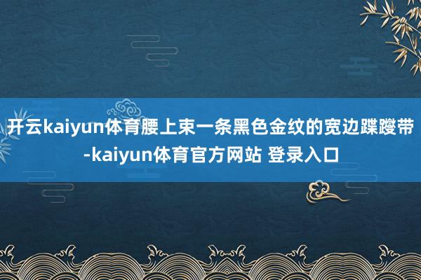 开云kaiyun体育腰上束一条黑色金纹的宽边蹀躞带-kaiyun体育官方网站 登录入口