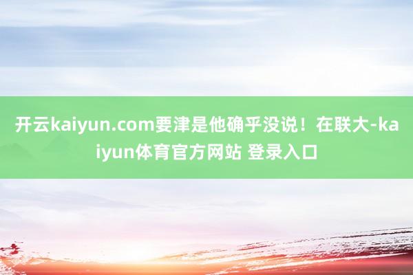 开云kaiyun.com要津是他确乎没说！在联大-kaiyun体育官方网站 登录入口