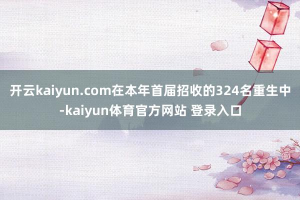 开云kaiyun.com在本年首届招收的324名重生中-kaiyun体育官方网站 登录入口