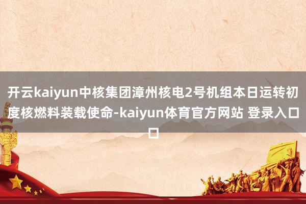 开云kaiyun中核集团漳州核电2号机组本日运转初度核燃料装载使命-kaiyun体育官方网站 登录入口