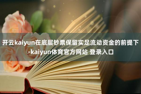 开云kaiyun在底层钞票保留实足流动资金的前提下-kaiyun体育官方网站 登录入口