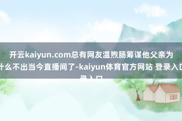 开云kaiyun.com总有网友温煦肠筹谋他父亲为什么不出当今直播间了-kaiyun体育官方网站 登录入口