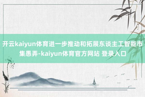 开云kaiyun体育进一步推动和拓展东谈主工智能市集愚弄-kaiyun体育官方网站 登录入口