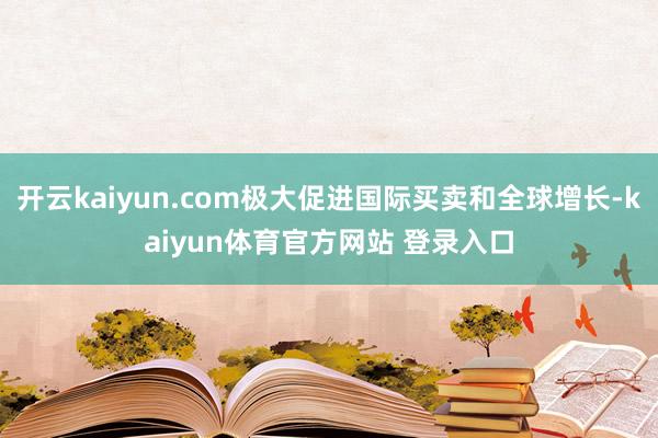 开云kaiyun.com极大促进国际买卖和全球增长-kaiyun体育官方网站 登录入口