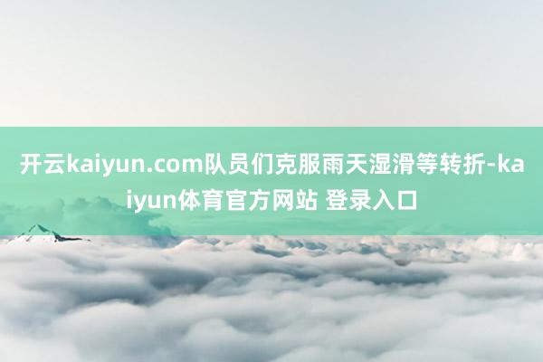 开云kaiyun.com队员们克服雨天湿滑等转折-kaiyun体育官方网站 登录入口