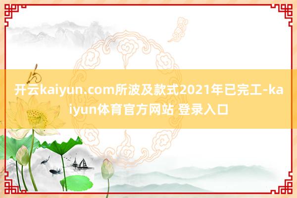 开云kaiyun.com所波及款式2021年已完工-kaiyun体育官方网站 登录入口