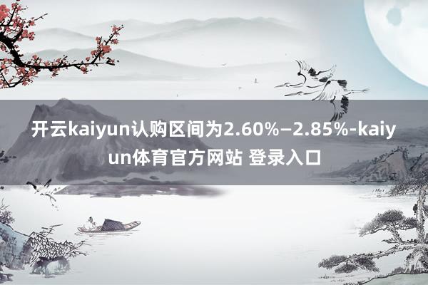 开云kaiyun认购区间为2.60%—2.85%-kaiyun体育官方网站 登录入口