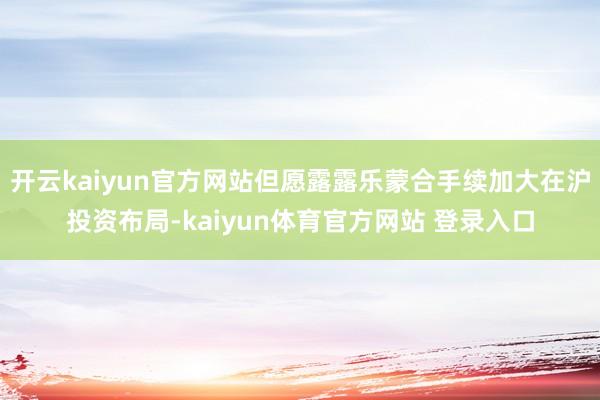 开云kaiyun官方网站但愿露露乐蒙合手续加大在沪投资布局-kaiyun体育官方网站 登录入口