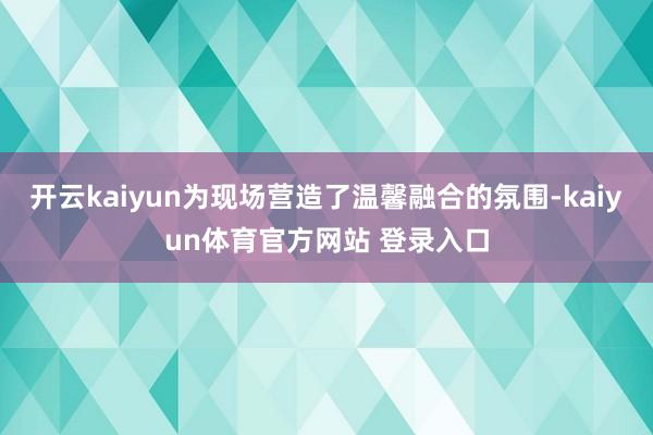 开云kaiyun为现场营造了温馨融合的氛围-kaiyun体育官方网站 登录入口