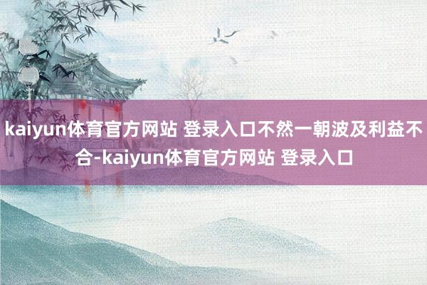 kaiyun体育官方网站 登录入口不然一朝波及利益不合-kaiyun体育官方网站 登录入口
