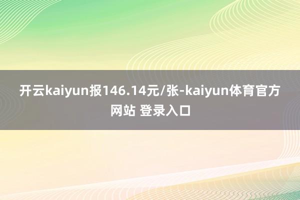 开云kaiyun报146.14元/张-kaiyun体育官方网站 登录入口