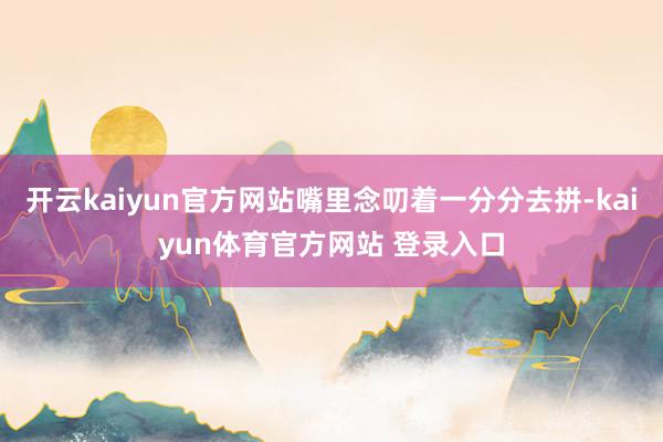 开云kaiyun官方网站嘴里念叨着一分分去拼-kaiyun体育官方网站 登录入口