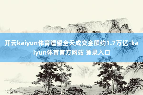 开云kaiyun体育瞻望全天成交金额约1.7万亿-kaiyun体育官方网站 登录入口