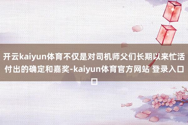 开云kaiyun体育不仅是对司机师父们长期以来忙活付出的确定和嘉奖-kaiyun体育官方网站 登录入口