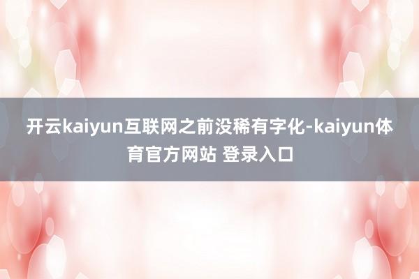 开云kaiyun互联网之前没稀有字化-kaiyun体育官方网站 登录入口
