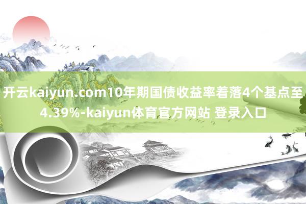 开云kaiyun.com10年期国债收益率着落4个基点至4.39%-kaiyun体育官方网站 登录入口